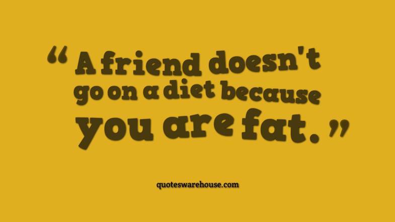 a friend doesn’t go on a diet because you are fat.