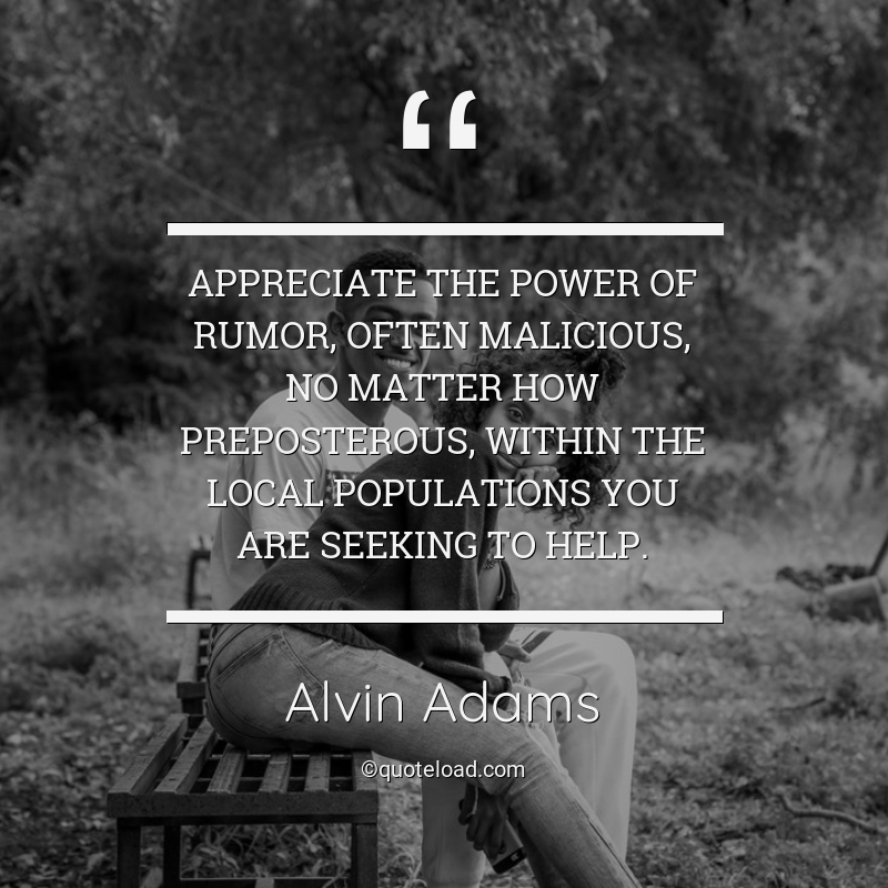 appreciate the power of rumor, often malicious, no matter how preposterous, within the local populations you are seeking to help. alvin adams