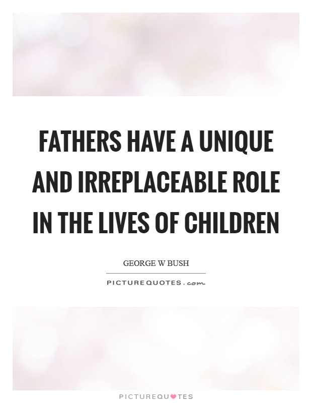 fathers have a unique and irreplaceable role in the lives of children. george w bush