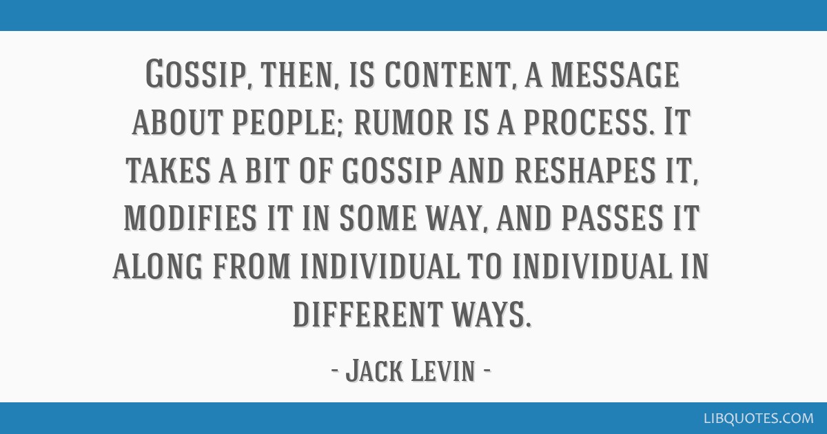 gossip, then is content, a message about people, rumor is a process. it takes a bit of gossip and reshapes it, modifies it in some way and passes it along from individual to individual in different ways. jack levin