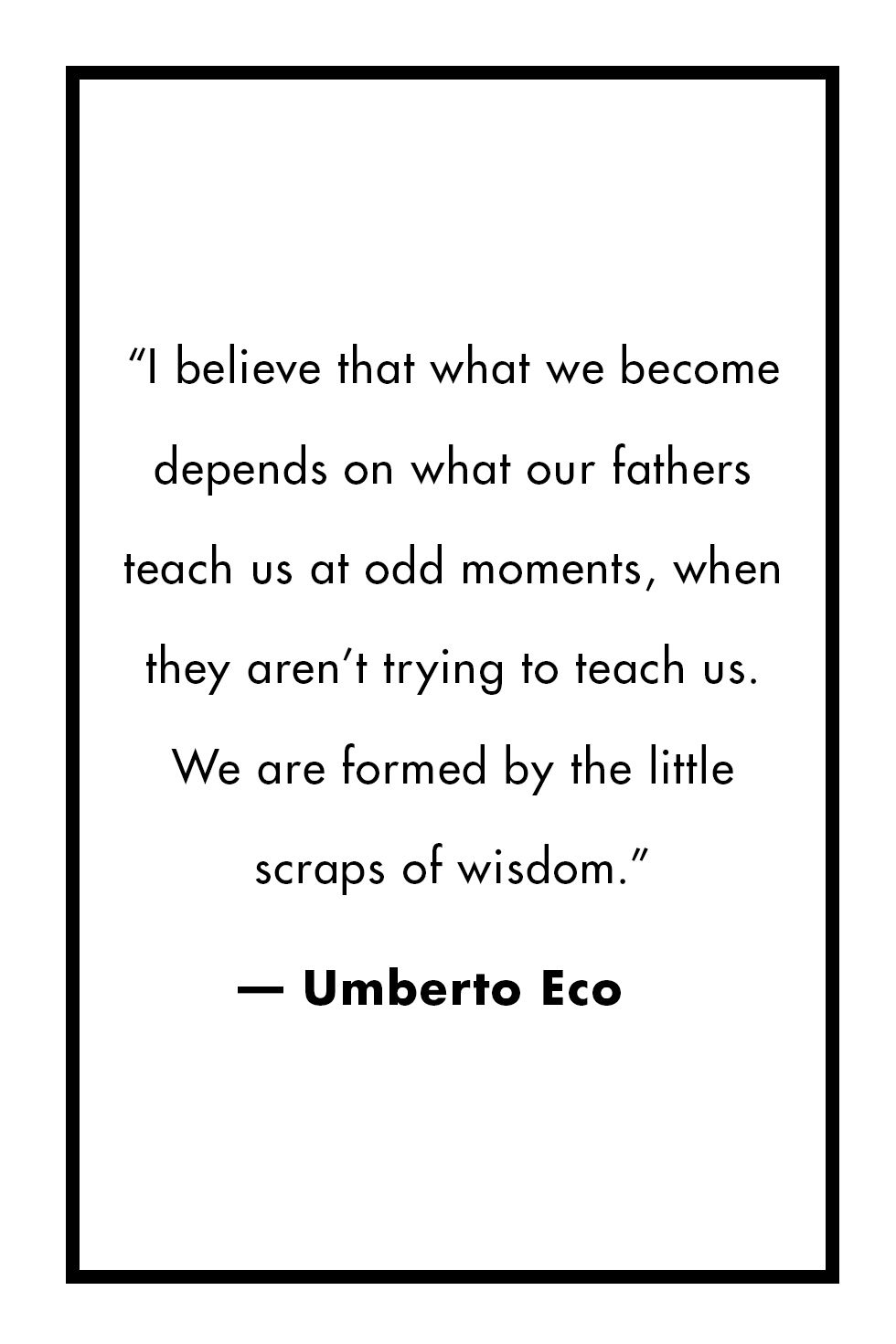 i believe that what we become depends on what our fathers teach us at odd moments, when they aren’t trying to teach us. we are formed by the little scraps of wisdom. umberto eco
