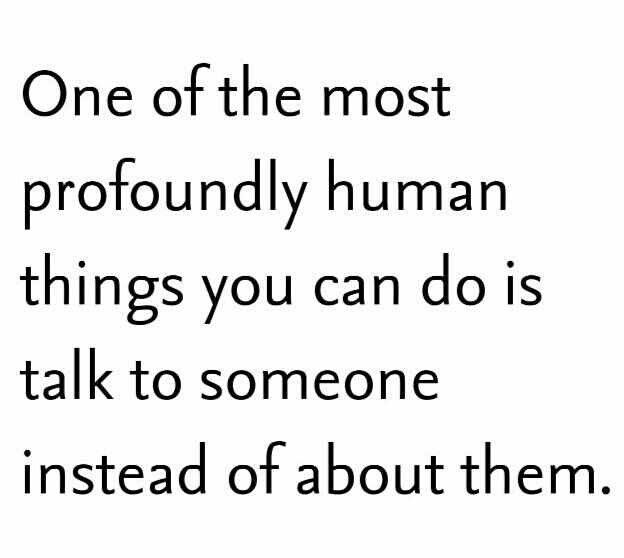 one of the most profoundly human things you can do is talk to someone instead of about them