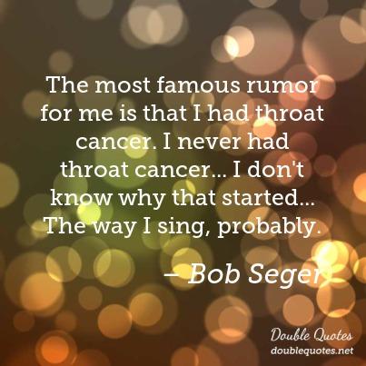 the most famous rumor for me is that i had throat cancer. i never had throat cancer.. i don’t know why that started the way i sing, probably, bob seger