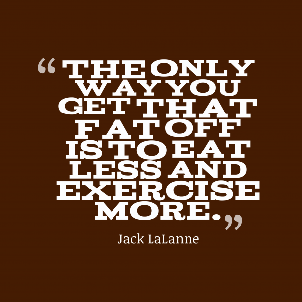 the only way you get that fat off is to eat less and exercise more. jack lalanne