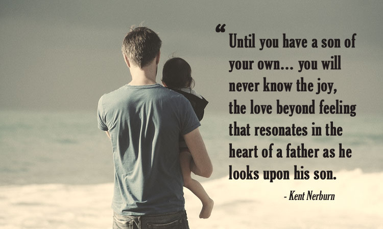 until you have a son of your own…you will never know the joy, the love beyond feeling that resonates in the heart of a father as he looks upon his son. kkent nerburn