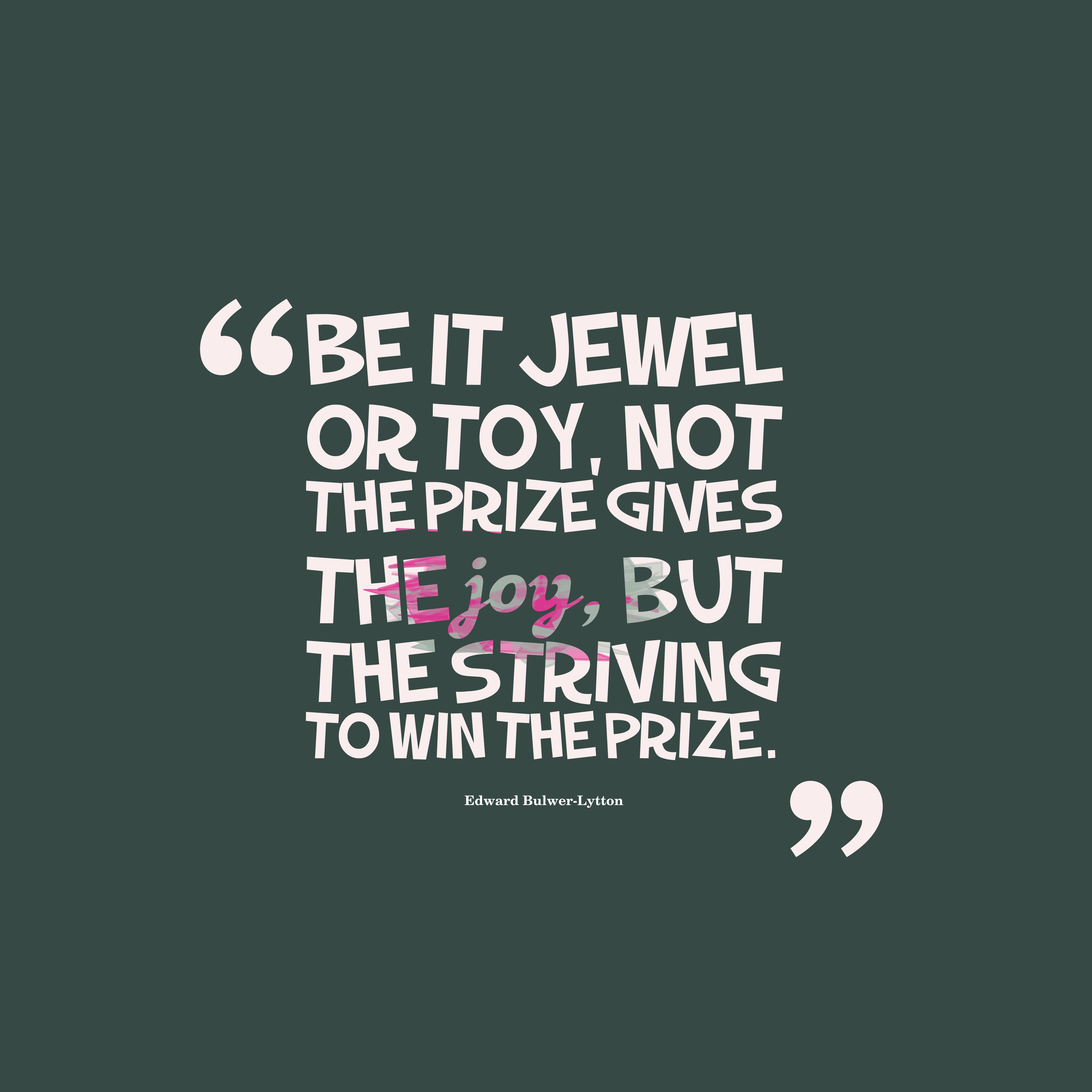 Be it jewel or toy, not the prize gives the joy, but the striving to win the prize. edward bulwei lytton