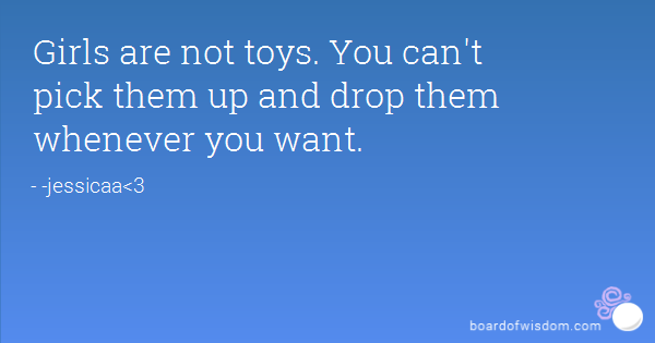 Girls are not toys. You can’t pick them up and drop them whenever you want.