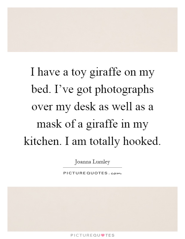 I have a toy giraffe on my bed. I’ve got photographs over my desk as well as a mask of a giraffe in my kitchen. i am totally hooked. joanna lumley