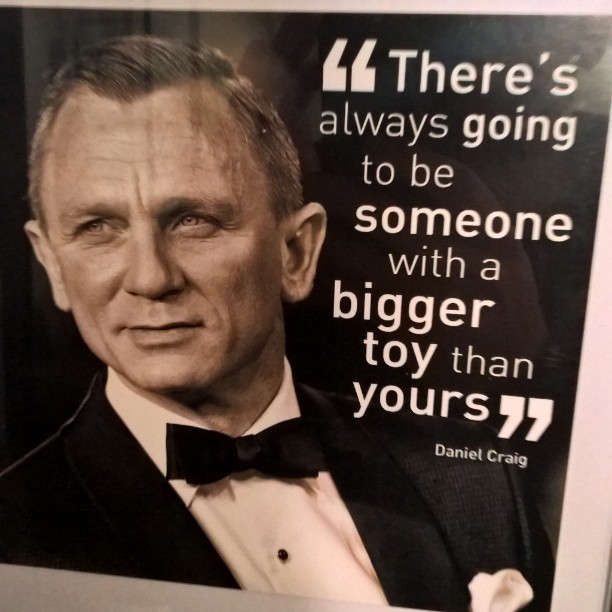 There’s always going to be someone with a bigger toy than yours. daniel craig