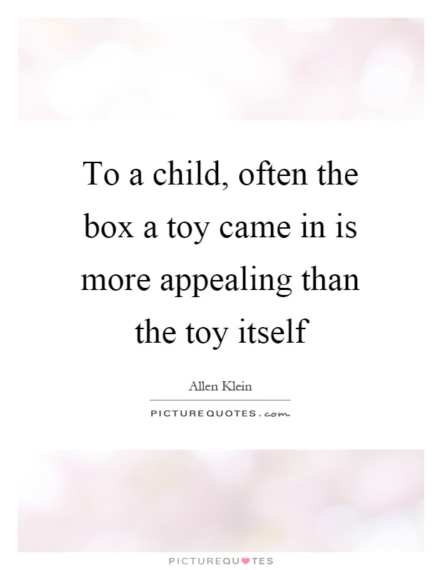To a child, often the box a toy came in is more appealing than the toy itself. allen klein