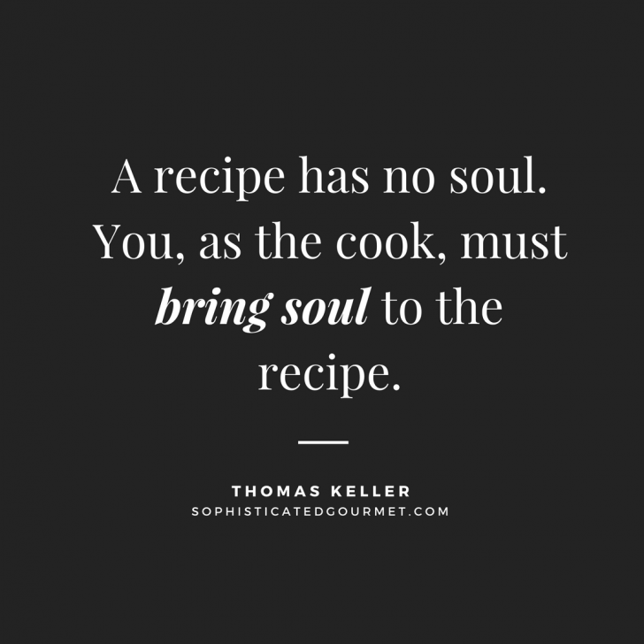 a recipe has no soul. you, as the cook, must bring soul to the recipe. thomas keller
