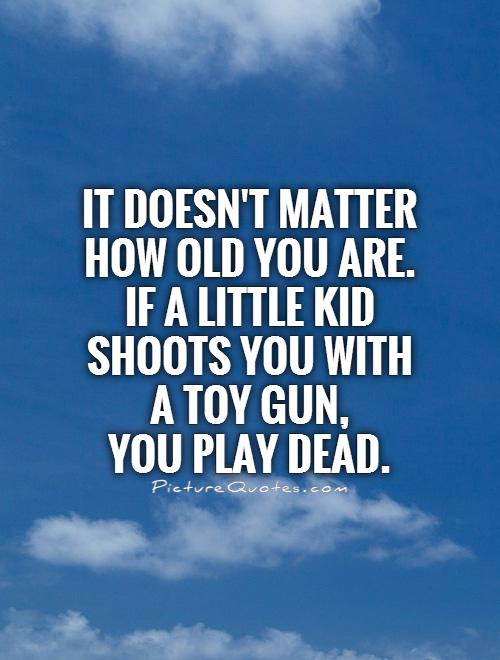 it doesn’t matter how old you are. if a little kid shoots you with a toy gun, you play dead