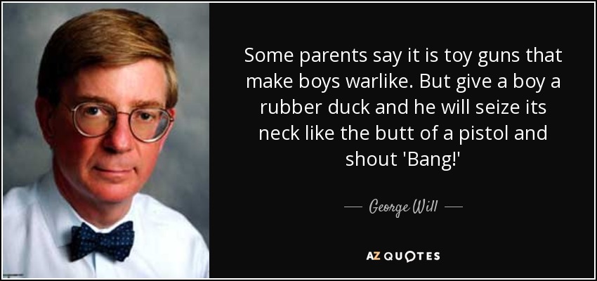 some parents say it is toy guns that make boys warlike. but give a boy a rubber duck and he will seize its neck like the butt of a pistol and shout bang. george will