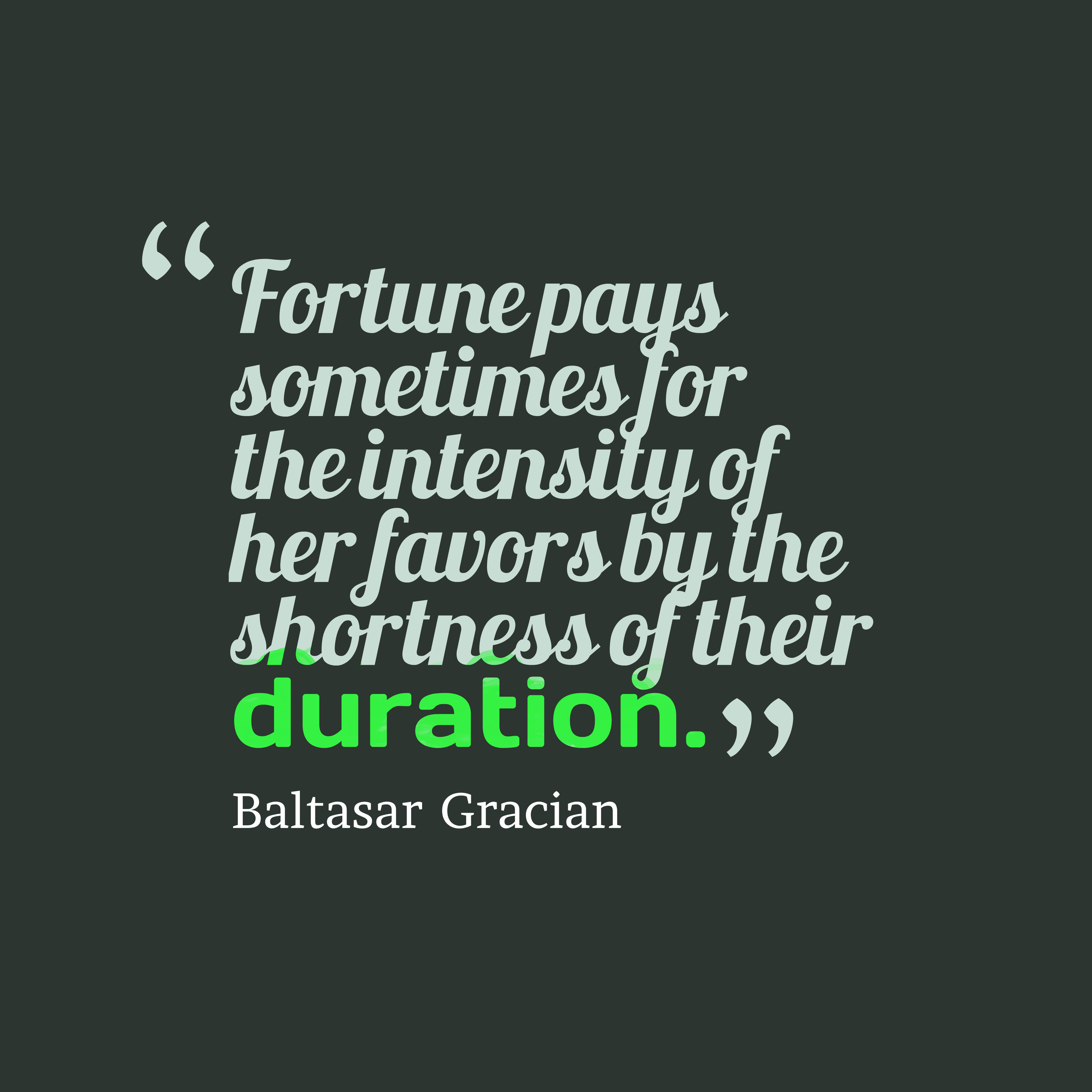 Fortune pays sometimes for the intensity of her favors by the shortness of their duration. baltasar gracian