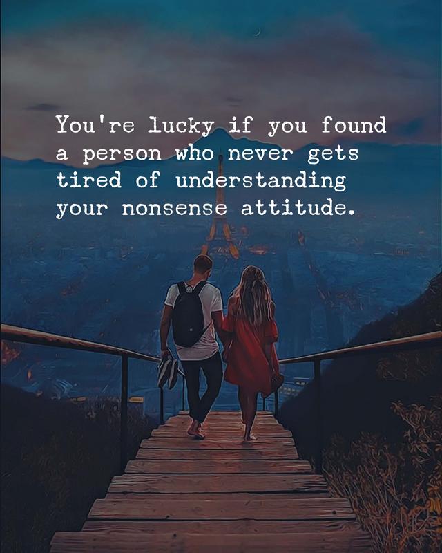 You’re lucky if you found a person who never gets tired of understanding your nonsense attitude.