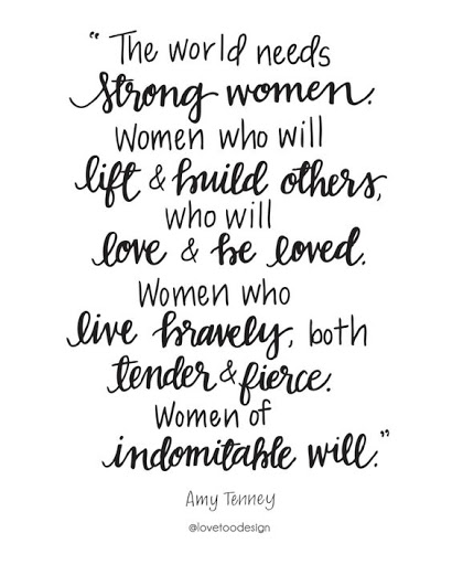 the world needs strong women women who will lift and build others, who will love & he loved women who live bravely, both tender & fierce women of indomitable will. amy tenney