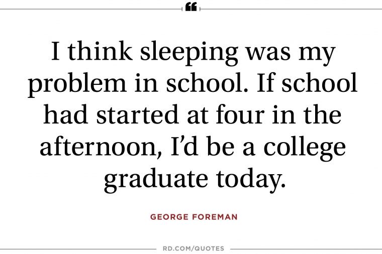 i think sleeping was my problem in school. if school had started at four in the afternoon, i’d be a college graduate today. george foreman