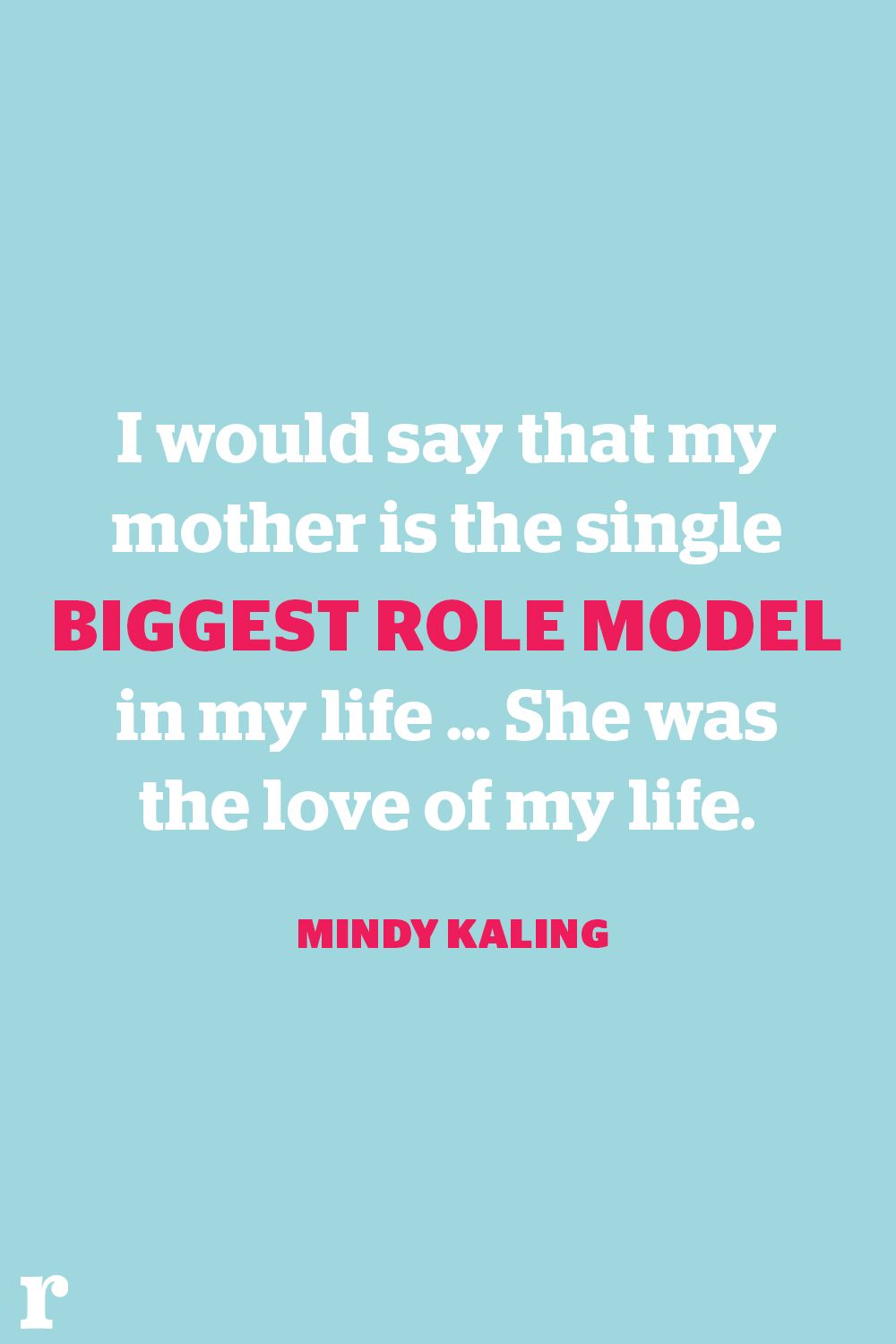 i would say that my mother is the single biggest role model in my life, she was the loe of my life. mindy kaling