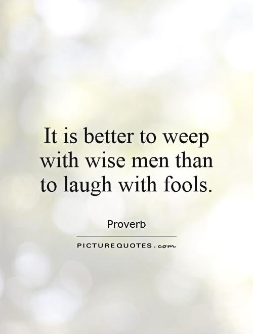 it is better to weep with wise men than to laugh with fools.
