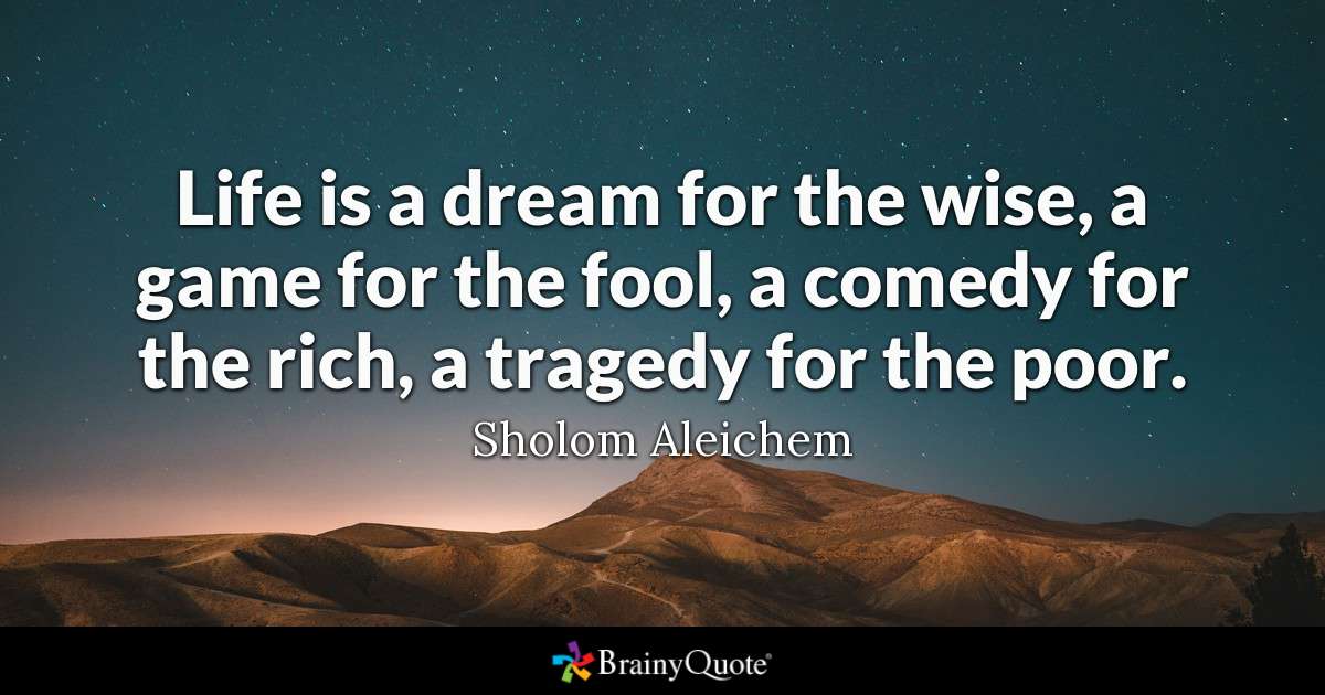 life is a dream for the wise, a game for the fool, a comedy for the rich, a tragedy for the poor. sholom aleichem