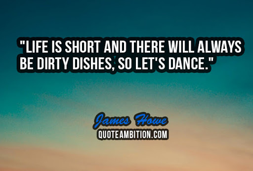 life is short and there will always be dirty dishes, so let’s dance. james howe