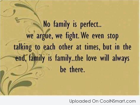 no family is perfect we argue, we fight, we even stop talking to each other at times, but in the end, family is family the love will always be therre