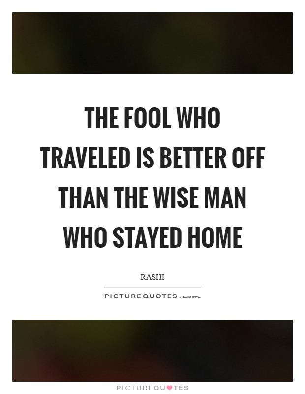 the fool who traveled is better off than the wise man who stayed home. rashi