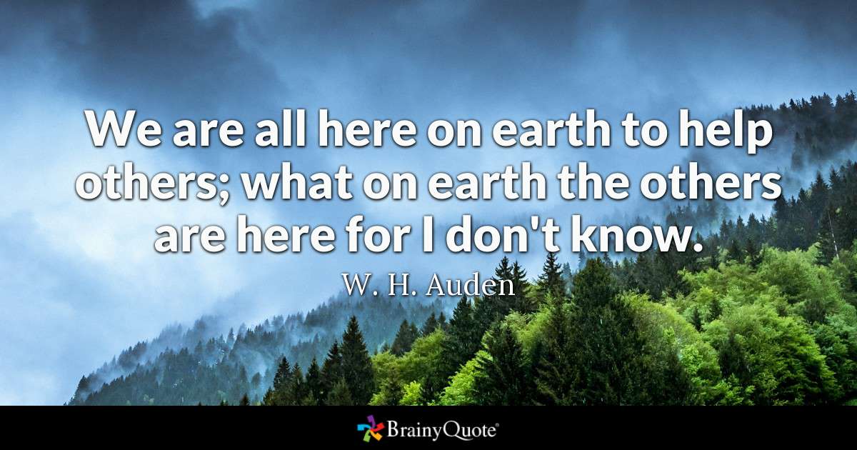 we are all here on earth to help others, what on earth the others are here for i don’t know. w.h. auden