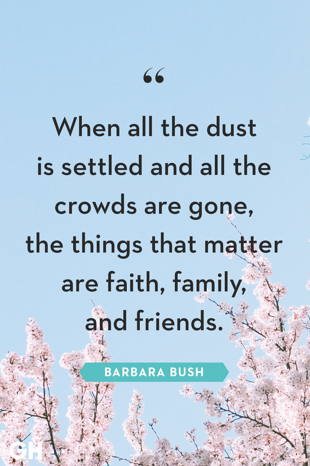 when all the dust is settled and all the crowds are gone, the things that matter are faith, family and friends. barbara bush