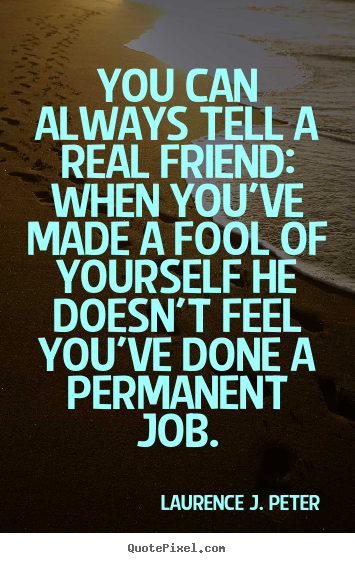 you can always tell a real friend when you’ve made a fool of yourself he doesn’t feel you’ve done a permanent job. laurence j. peter