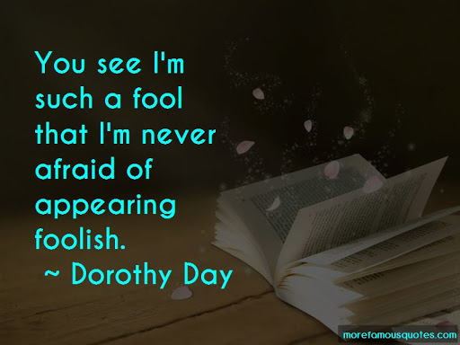 you see i’m such a fool that i’m never afraid of appearing foolish. dorothy day