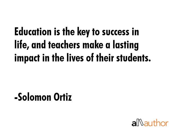 Education is the key to success in life and teachers make a lasting impact in the lives of their students. solomon ortiz
