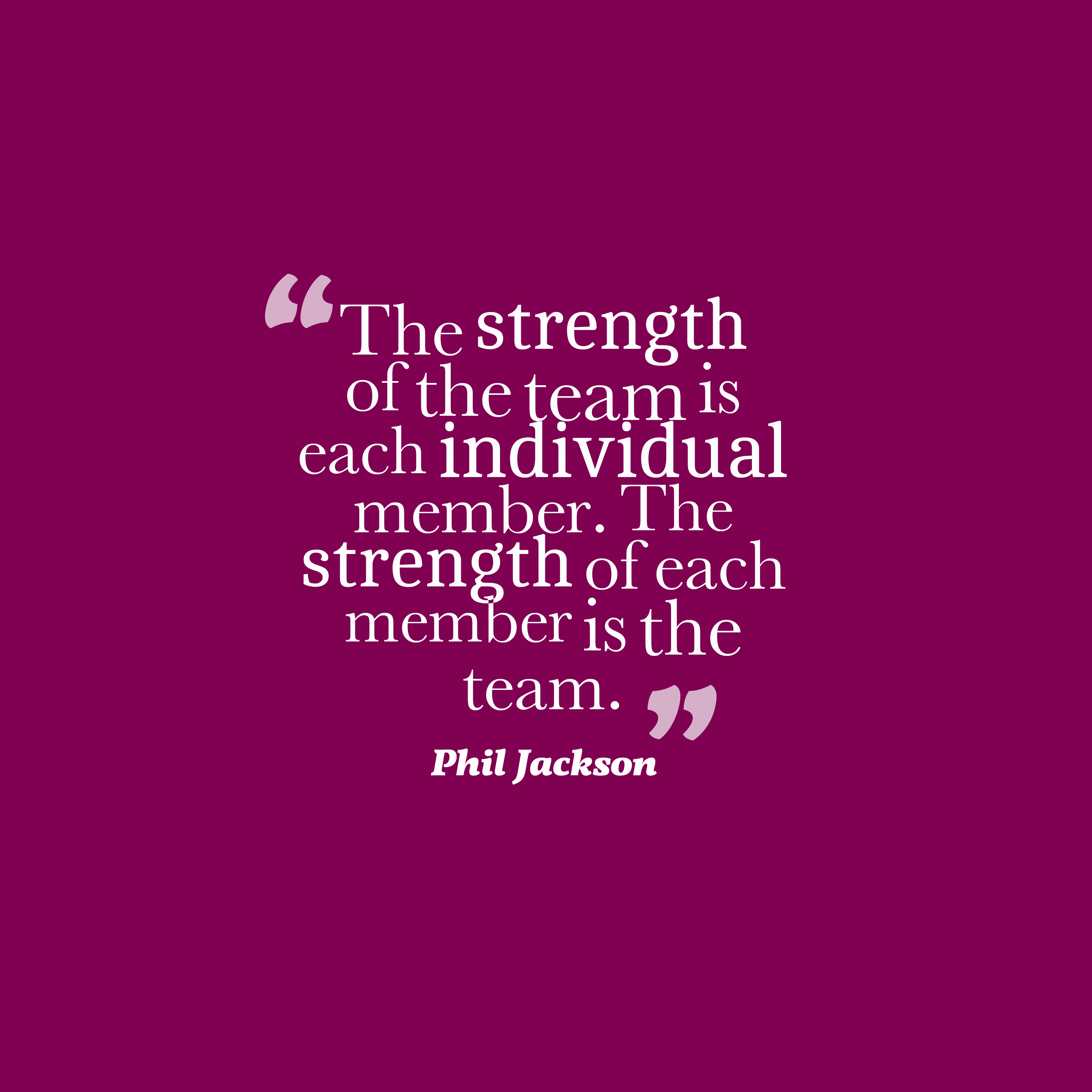 The strength of the team is each individual member. The strength of each member is the team. phil jacskon