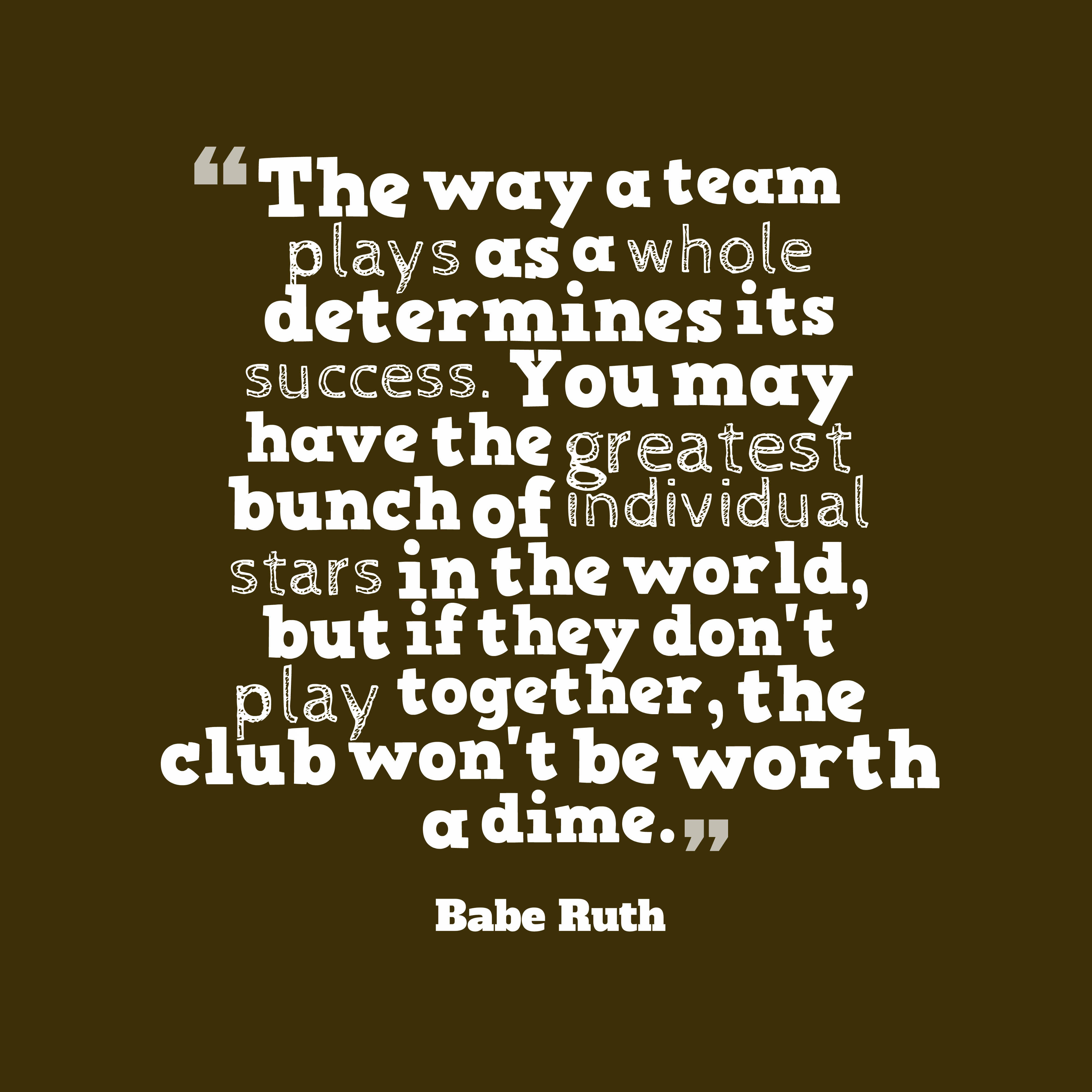 The way a team plays as a whole determines its success. You may have the greatest bunch of individual stars in the world, but if they don’t play together, the club won’t be worth a dime. babe ruth