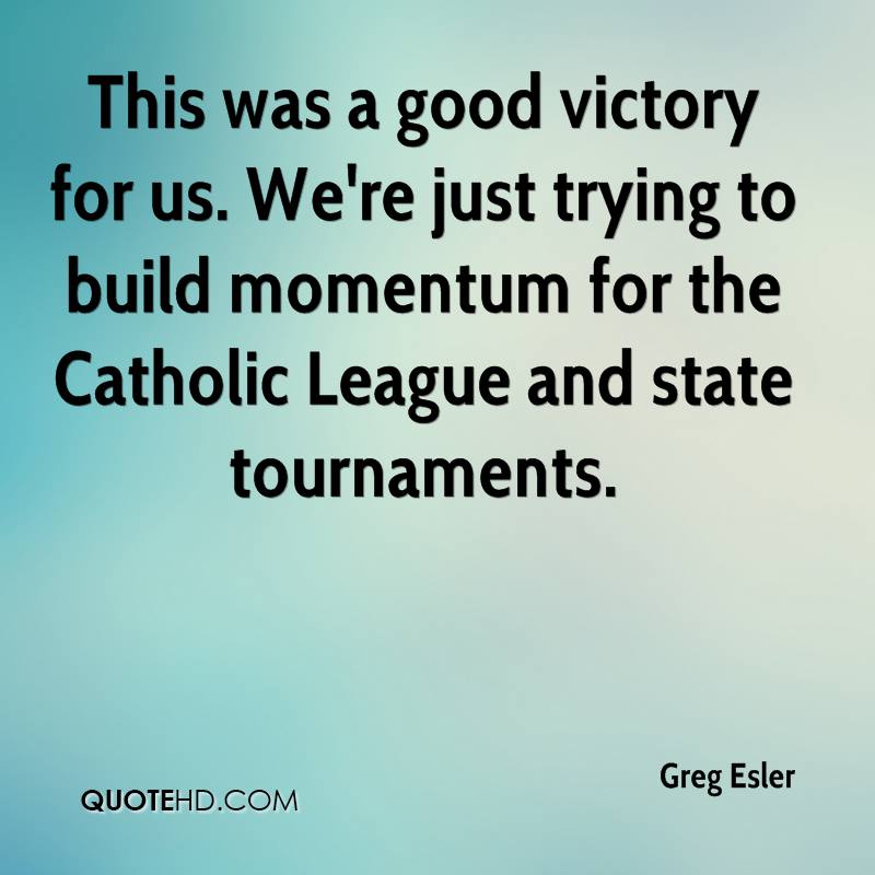 This was a good victory for us. We’re just trying to build momentum for the Catholic League and state tournaments. greg esler
