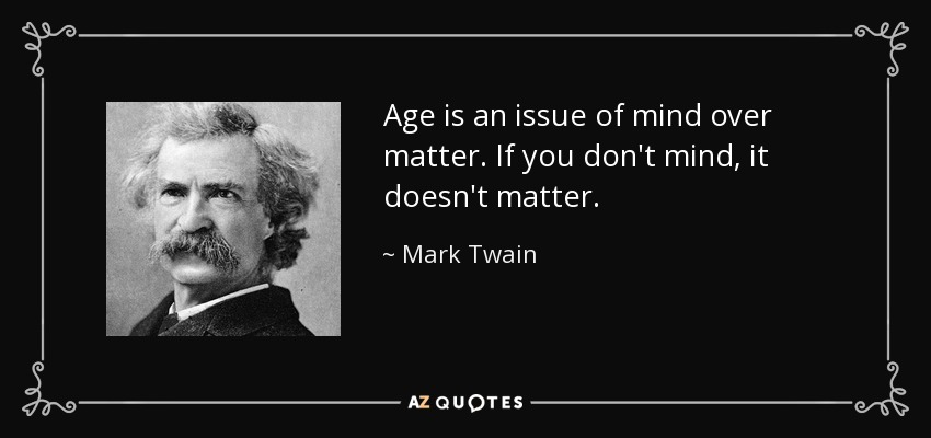 age is an issue of mind over matter. if you don’t mind, it doesn’t matter. mark twain