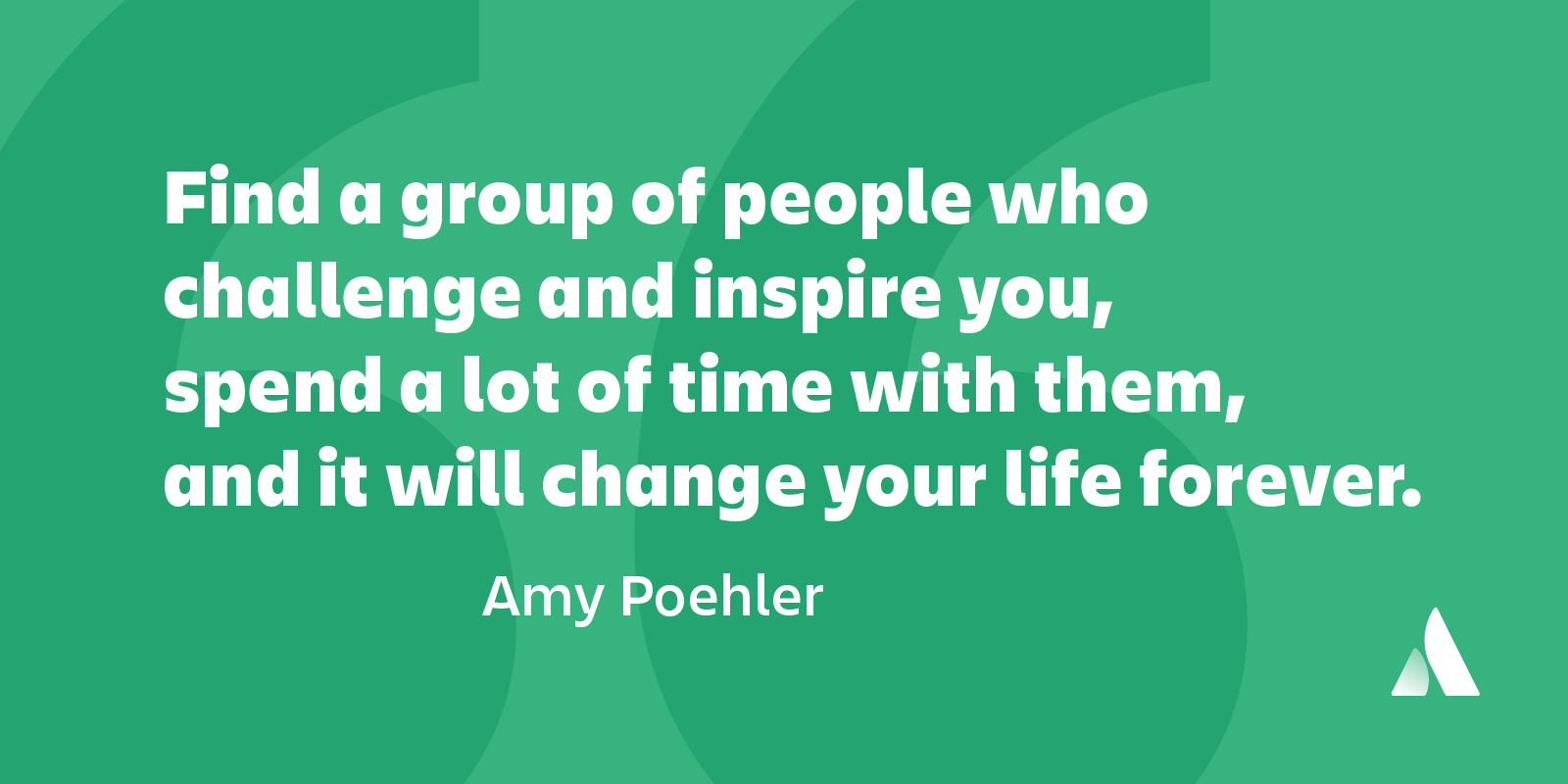 find a group of people who challenge and inspire you, spend a lot of time with them, and it will change your life forever. amy poehler