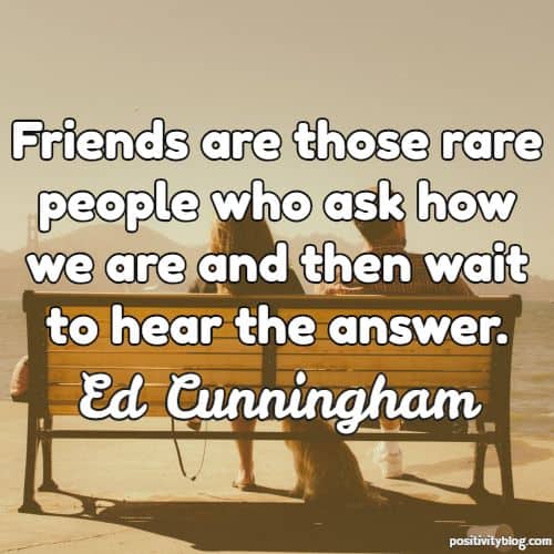 friends are those rare people who ask how we are and then wait to hear the answer. ed cunningham