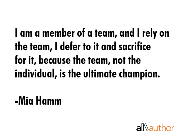 i am a member of a team, and i rely on the team, i defer to it and sacrifice for it, because the team, not the individal is the ultimate champion.
