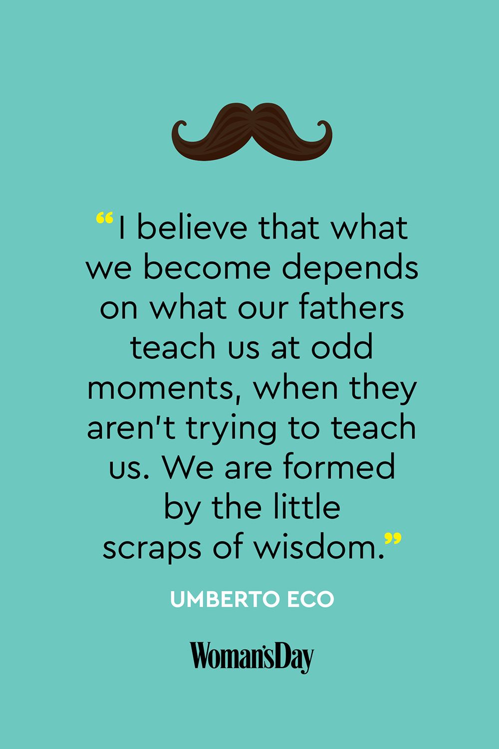 i believe that what we become depends on what out fathers teach us at odd moments, when they aren’t trying to teach us. we are formed by the little scraps of wisdom. umberto eco