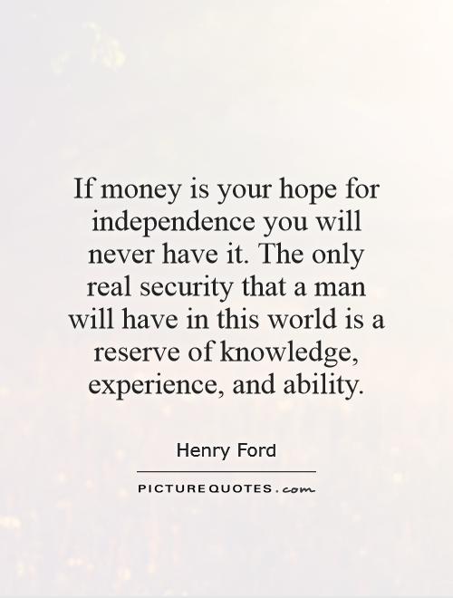 if money is your hope for independence you will never have it. the only real security that a man will have in this world is a reserve of knowledge experience and ability. henry ford