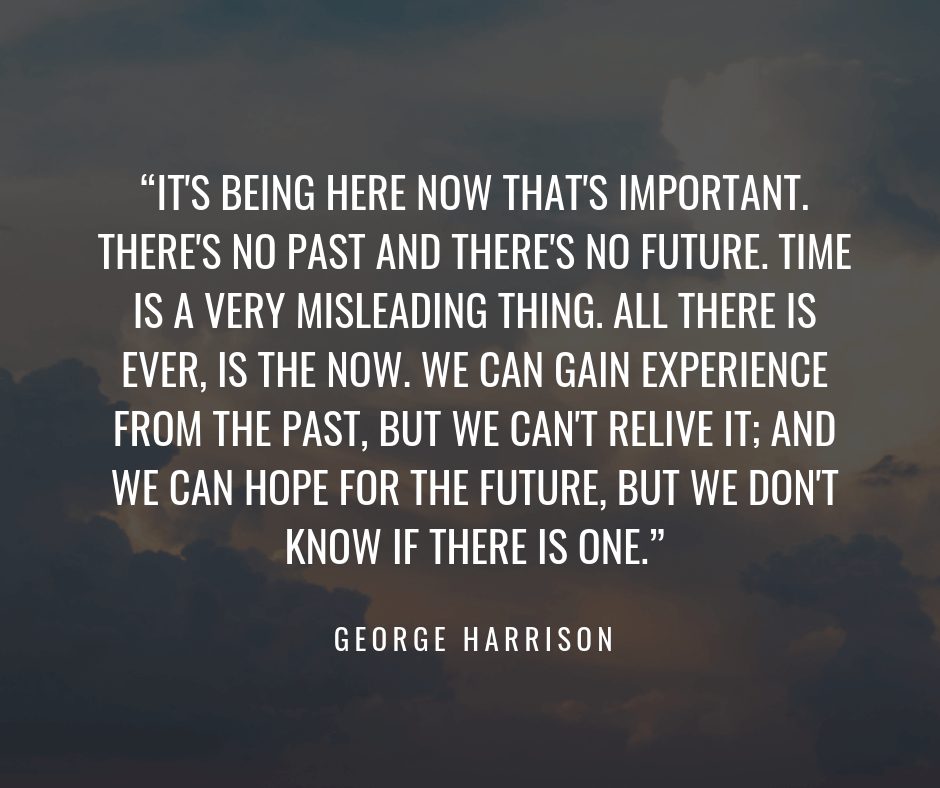 it’s being here now that’s important. there’s no past and there’s no future. time is a very misleading thing. all theere is ever, is the now. we can gain eperience from the past, but we can’t relive it,…