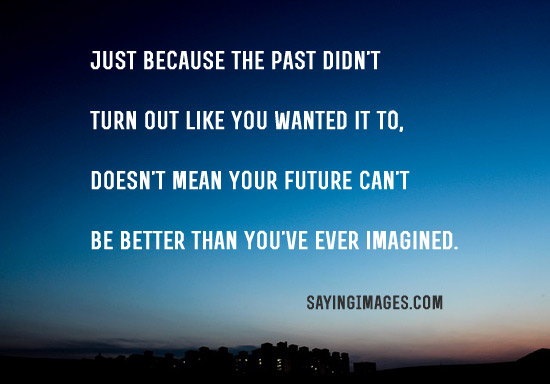 just because the past didn’t turn out like you wanted it to, doesn’t mean your future can’t be better than you’ve ever imagined.
