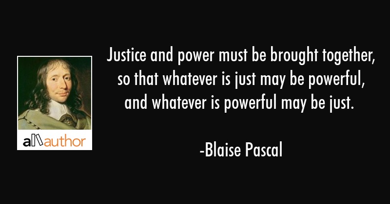 justice and power must be brought together, so that whatever is just may be powerful, and whatever is powerful may be just. blaise pascal