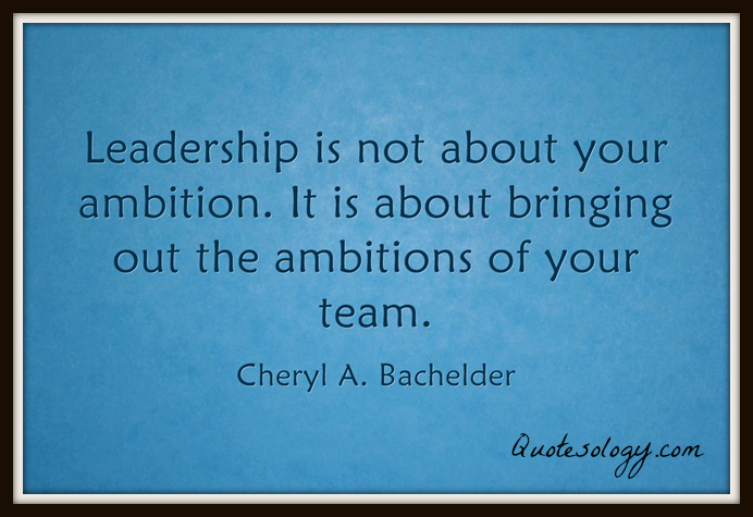leadership is not about your ambition. it is about bringing out the ambitions of your team. cherl a. bachelder