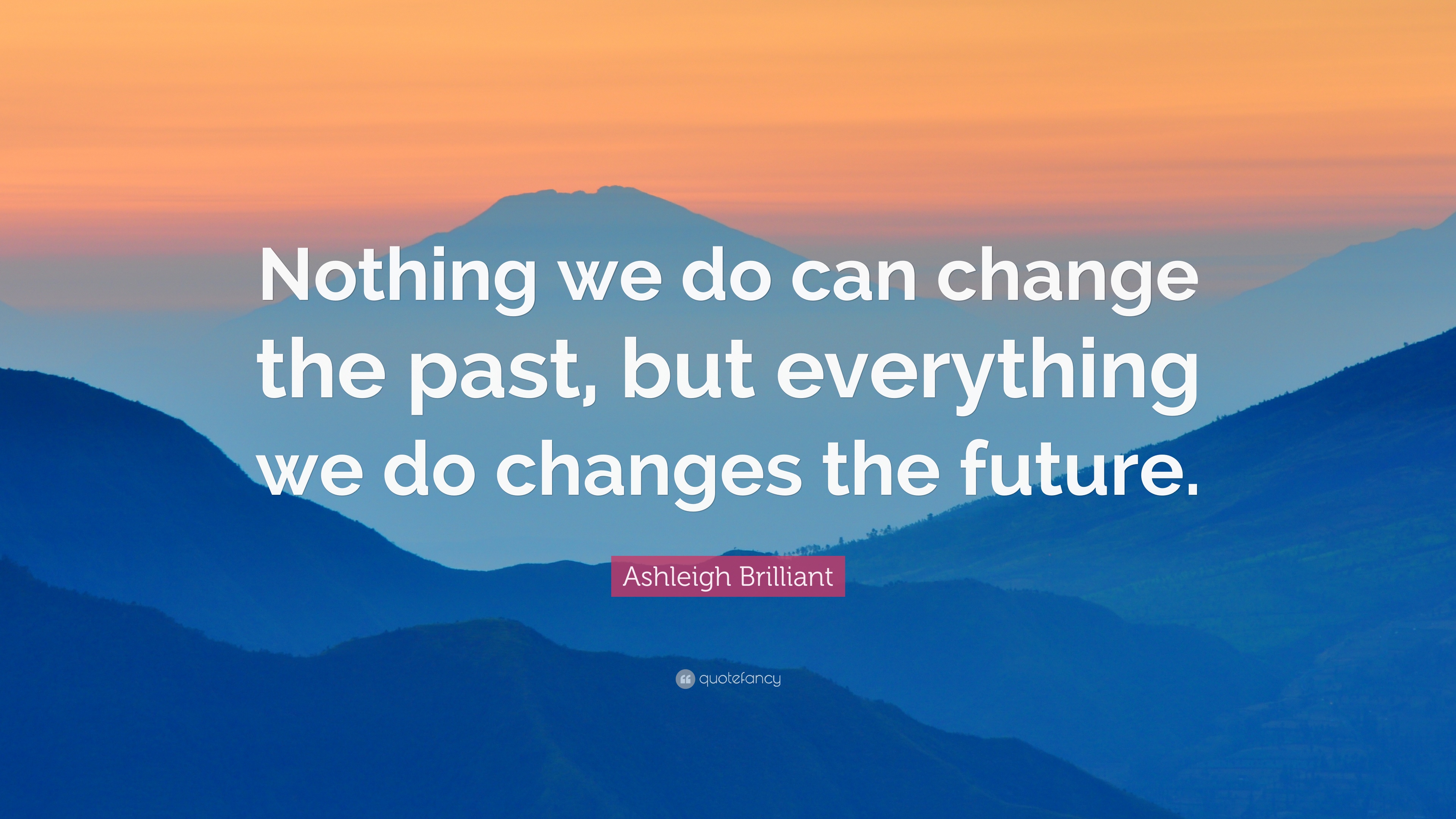nothing we do can change the past, but everything we do changes the future. asheleigh brilliant