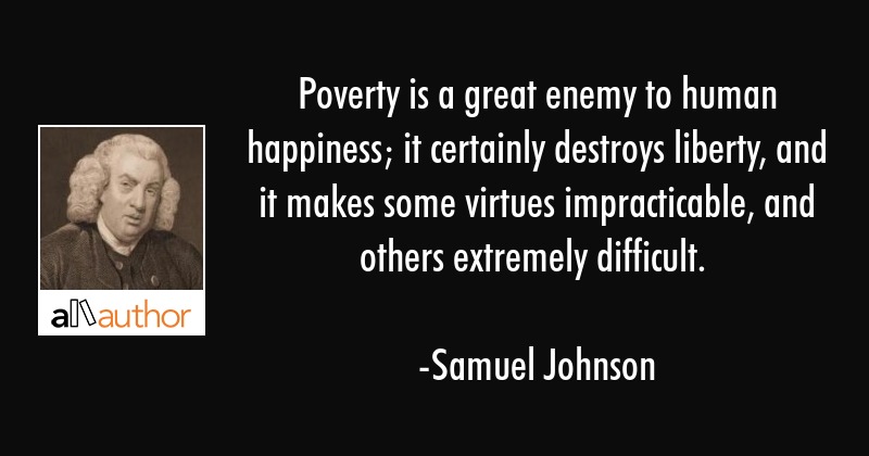 poverty is a great enemy to human happiness it certainly destroys liberty and it makes some virtues impracticable and others extremely difficult.