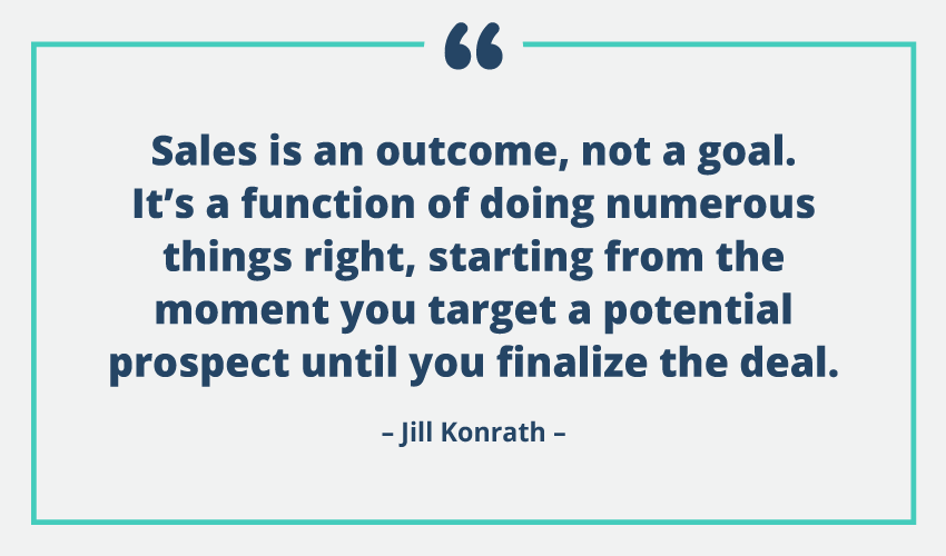 sales is an outcome, not a goal. it’s a function of doing numerous things right, starting from the moment you target a potential prospect until you finalize the deal. jill konrath