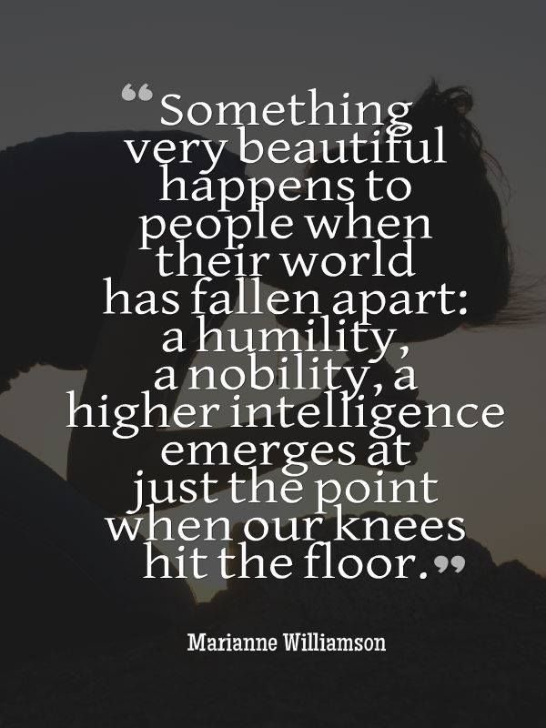 something very beautiful happens to people when their world has fallen apart a humility, a nobility a higher intelligence emerges at just the point when our knees hit the floor.