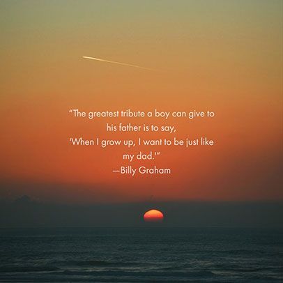 the greatest tribute a boy can give to his father is to say, when i grow up i want to be just like my dad. billy graham